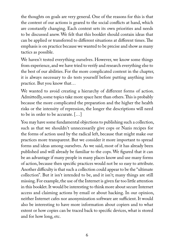 the thoughts on goals are very general. One of the reasons for this is that the content of our actions s geared to the social conflicts at hand, which are constantly changing. Each context scts its own priorities and needs 0 be discussed anew. We felt that this booklet should contain ideas that can be applicd or transferred to different situations at different times. The cmphasis is on practice because we wanted to be precise and show as many tactics as possibl.  We haven’t tested everything ourselves. However, we know some things from experience, and we hav tried to verify and rescarch everything cse to the best of our abilites. For the more complicated content in the chapter, it is always necessary to do tests yourself before putting anything into practice. But you know that.  We wanted to avoid creating a hicrarchy of different forms of action. Admittedly some topics take more space here than others. Thisis probably because the more complicated the preparation and the higher the health sisks or the intensity of repression, the longer the descriptions will need o be in order to be accurate. [..]  You may have some fundamental objections to publishing such a collection, such as that we shouldn’t unnecessarily give cops or Nazis recipes for the forms of action used by the radical left, because that might make our practices more transparent. But we consider it more important to spread forms and ideas among ourselves. As we said, most of it has already been published and will already be familiar to the cops. We figured that it can be an advantage if many people in many places know and use many forms of action, because then specific practices would not be so casy to attribute, Another diffculty is that such a collection could appear to be the “ultimate collection”. But it isn’t intended to be, and it isn’t; many things arc stll missing, For example,the use of the Internet s given fr too little attention in this booklet, It would be intercsting to think more about sceure Internet access and claiming actions by email or about hacking. In our opinion, ncither Internet cafes nor anonymization software are sufficient. It would also be interesting to have morc information about copicrs and to what extent or how copies can be traced back to specific devices, what is stored and for how long, ctc 